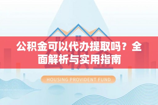 长垣公积金可以代办提取吗？全面解析与实用指南