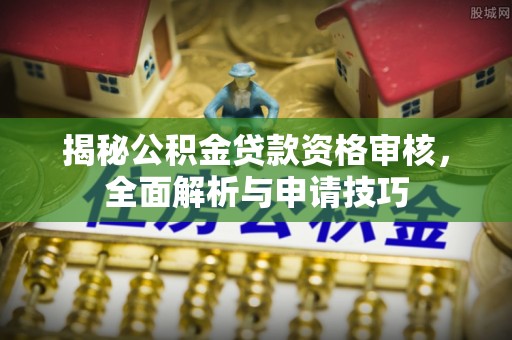 长垣揭秘公积金贷款资格审核，全面解析与申请技巧