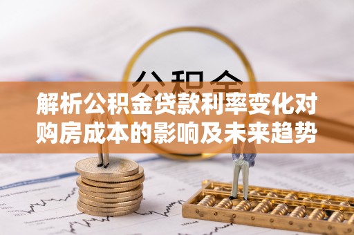 长垣解析公积金贷款利率变化对购房成本的影响及未来趋势