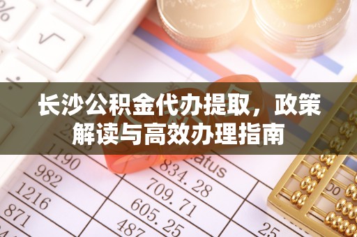 长垣长沙公积金代办提取，政策解读与高效办理指南