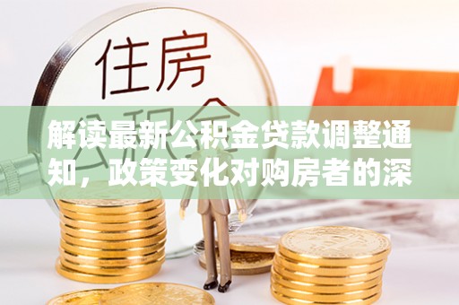 长垣解读最新公积金贷款调整通知，政策变化对购房者的深远影响