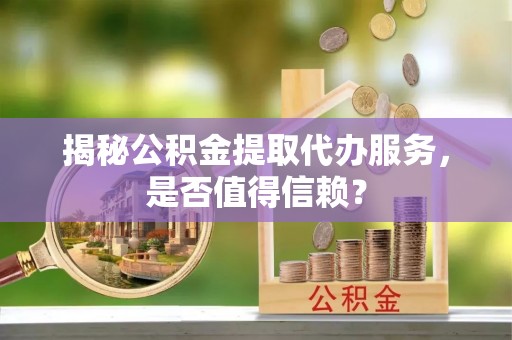 长垣揭秘公积金提取代办服务，是否值得信赖？