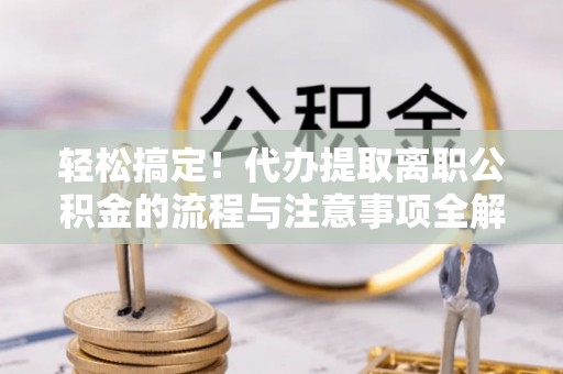 长垣轻松搞定！代办提取离职公积金的流程与注意事项全解析