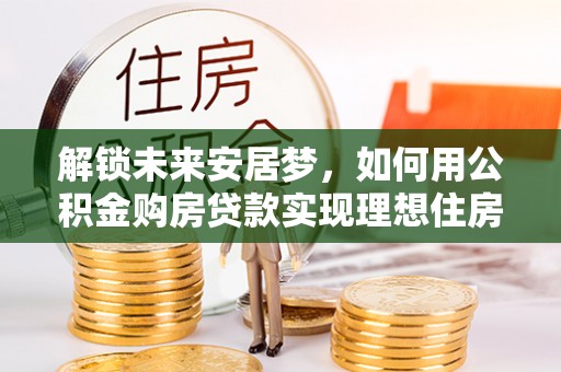 长垣解锁未来安居梦，如何用公积金购房贷款实现理想住房计划