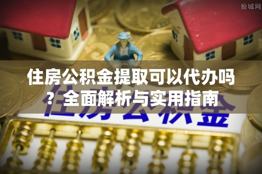 长垣住房公积金提取可以代办吗？全面解析与实用指南