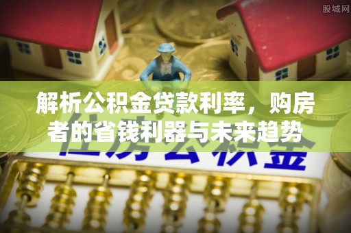 长垣解析公积金贷款利率，购房者的省钱利器与未来趋势