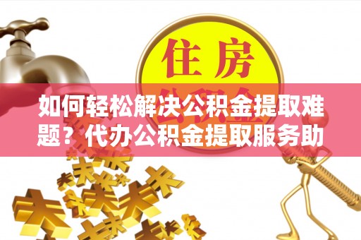 长垣如何轻松解决公积金提取难题？代办公积金提取服务助您一臂之力