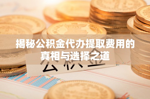长垣揭秘公积金代办提取费用的真相与选择之道