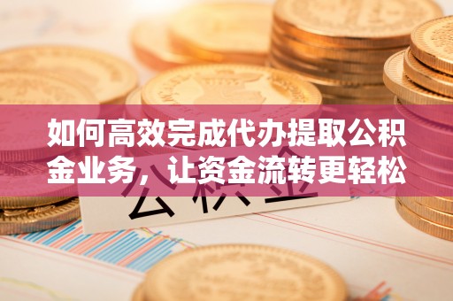 长垣如何高效完成代办提取公积金业务，让资金流转更轻松