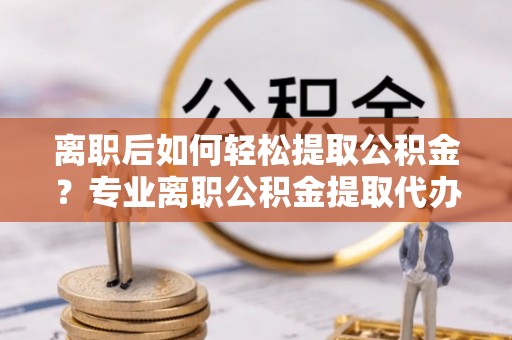 长垣离职后如何轻松提取公积金？专业离职公积金提取代办服务指南