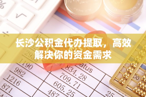 长垣长沙公积金代办提取，高效解决你的资金需求