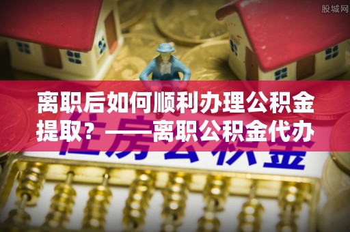 长垣离职后如何顺利办理公积金提取？——离职公积金代办提取全攻略