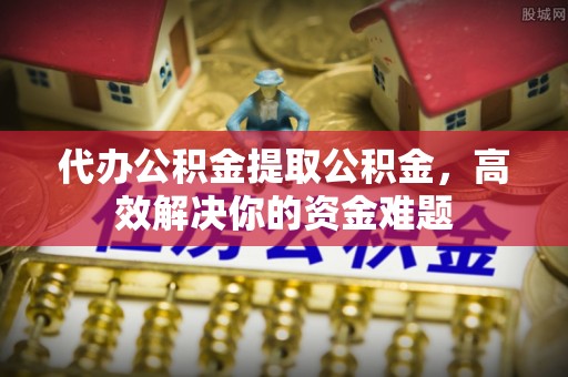 长垣代办公积金提取公积金，高效解决你的资金难题