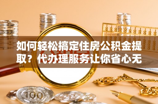 长垣如何轻松搞定住房公积金提取？代办理服务让你省心无忧
