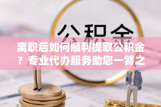 长垣离职后如何顺利提取公积金？专业代办服务助您一臂之力