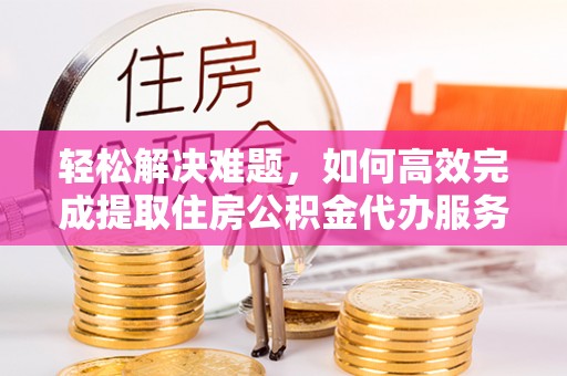 长垣轻松解决难题，如何高效完成提取住房公积金代办服务
