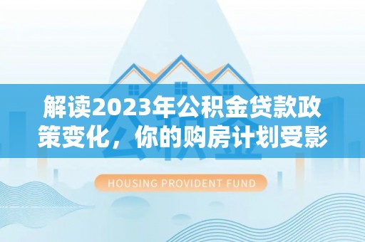 长垣解读2023年公积金贷款政策变化，你的购房计划受影响了吗？
