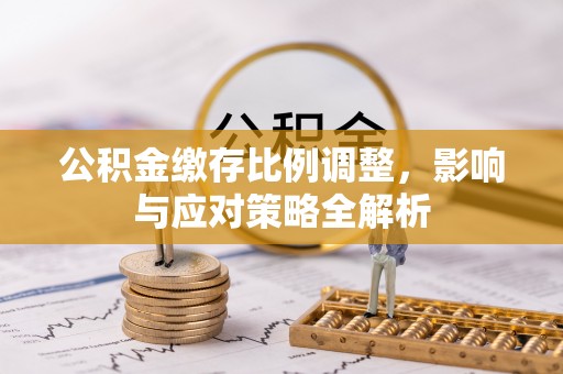 长垣公积金缴存比例调整，影响与应对策略全解析