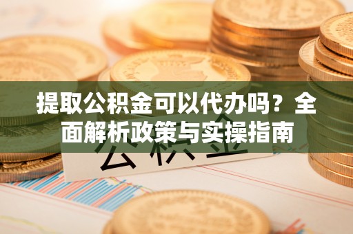 长垣提取公积金可以代办吗？全面解析政策与实操指南