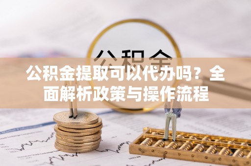 长垣公积金提取可以代办吗？全面解析政策与操作流程