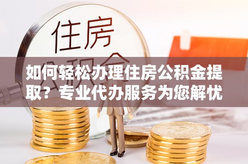 长垣如何轻松办理住房公积金提取？专业代办服务为您解忧