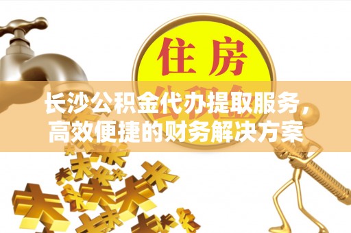 长垣长沙公积金代办提取服务，高效便捷的财务解决方案