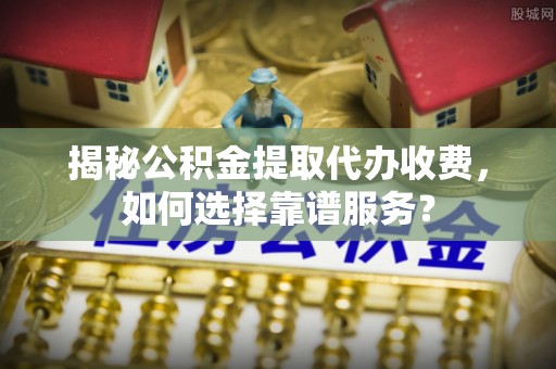 长垣揭秘公积金提取代办收费，如何选择靠谱服务？