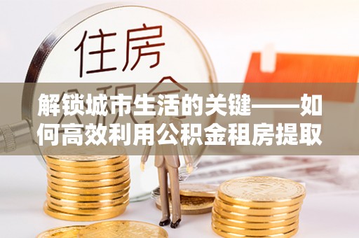 长垣解锁城市生活的关键——如何高效利用公积金租房提取实现居住自由