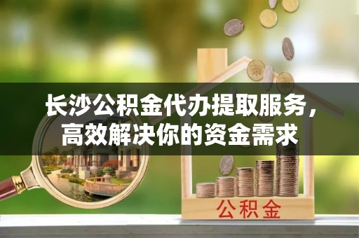 长垣长沙公积金代办提取服务，高效解决你的资金需求
