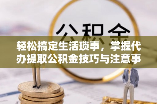 长垣轻松搞定生活琐事，掌握代办提取公积金技巧与注意事项