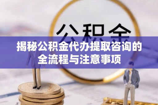 长垣揭秘公积金代办提取咨询的全流程与注意事项