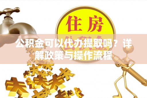 长垣公积金可以代办提取吗？详解政策与操作流程