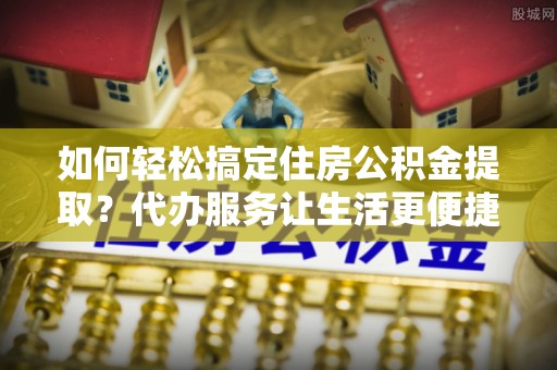 长垣如何轻松搞定住房公积金提取？代办服务让生活更便捷
