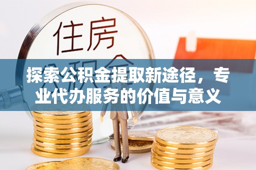 长垣探索公积金提取新途径，专业代办服务的价值与意义