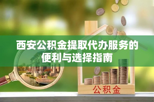 长垣西安公积金提取代办服务的便利与选择指南