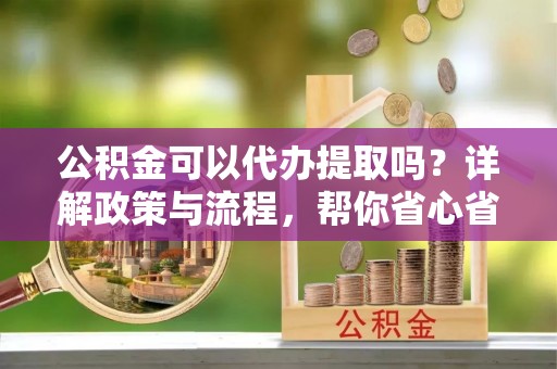 长垣公积金可以代办提取吗？详解政策与流程，帮你省心省力