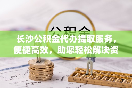 长垣长沙公积金代办提取服务，便捷高效，助您轻松解决资金需求