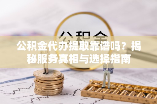 长垣公积金代办提取靠谱吗？揭秘服务真相与选择指南