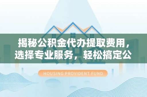 长垣揭秘公积金代办提取费用，选择专业服务，轻松搞定公积金提取