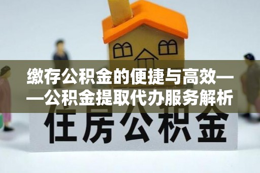 长垣缴存公积金的便捷与高效——公积金提取代办服务解析