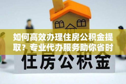 长垣如何高效办理住房公积金提取？专业代办服务助你省时省力