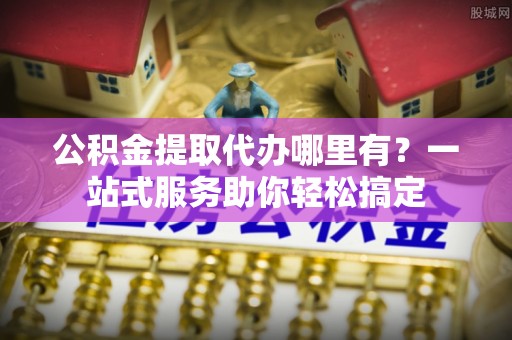 长垣公积金提取代办哪里有？一站式服务助你轻松搞定