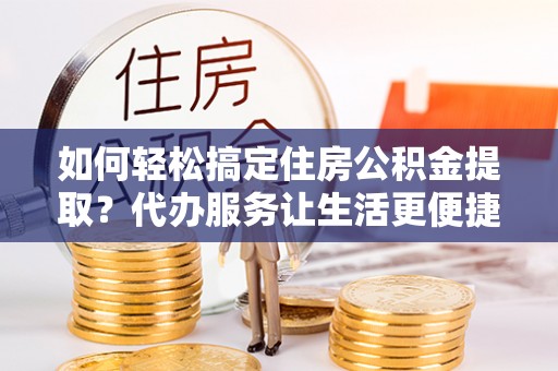 长垣如何轻松搞定住房公积金提取？代办服务让生活更便捷