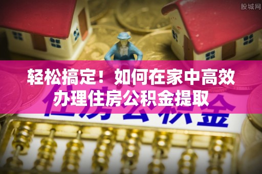 长垣轻松搞定！如何在家中高效办理住房公积金提取