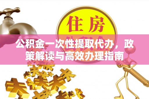 长垣公积金一次性提取代办，政策解读与高效办理指南