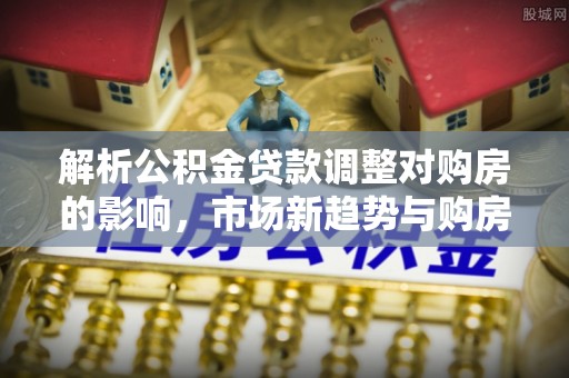 长垣解析公积金贷款调整对购房的影响，市场新趋势与购房者策略