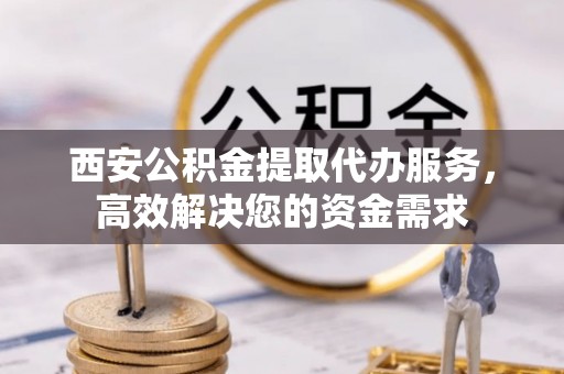 长垣西安公积金提取代办服务，高效解决您的资金需求