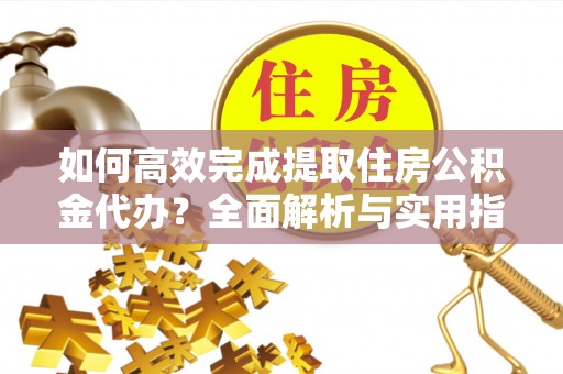 长垣如何高效完成提取住房公积金代办？全面解析与实用指南