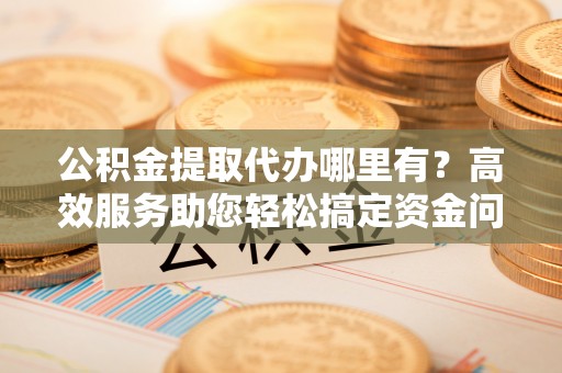 长垣公积金提取代办哪里有？高效服务助您轻松搞定资金问题