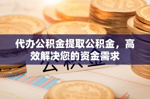 长垣代办公积金提取公积金，高效解决您的资金需求